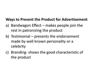 Ways to Present the Product for Advertisement
a) Bandwagon Effect – makes people join the
rest in patronizing the product
b) Testimonial – presents the endorsement
made by well known personality or a
celebrity
c) Branding- shows the good characteristic of
the product
 