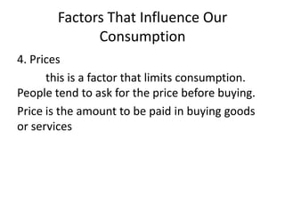 Factors That Influence Our
Consumption
4. Prices
this is a factor that limits consumption.
People tend to ask for the price before buying.
Price is the amount to be paid in buying goods
or services
 
