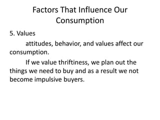 Factors That Influence Our
Consumption
5. Values
attitudes, behavior, and values affect our
consumption.
If we value thriftiness, we plan out the
things we need to buy and as a result we not
become impulsive buyers.
 