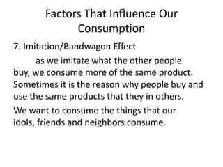 Factors That Influence Our
Consumption
7. Imitation/Bandwagon Effect
as we imitate what the other people
buy, we consume more of the same product.
Sometimes it is the reason why people buy and
use the same products that they in others.
We want to consume the things that our
idols, friends and neighbors consume.
 