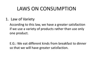 LAWS ON CONSUMPTION
1. Law of Variety
According to this law, we have a greater satisfaction
if we use a variety of products rather than use only
one product.
E.G.: We eat different kinds from breakfast to dinner
so that we will have greater satisfaction.
 