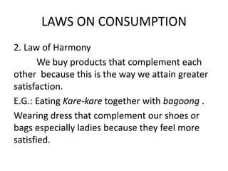 LAWS ON CONSUMPTION
2. Law of Harmony
We buy products that complement each
other because this is the way we attain greater
satisfaction.
E.G.: Eating Kare-kare together with bagoong .
Wearing dress that complement our shoes or
bags especially ladies because they feel more
satisfied.
 