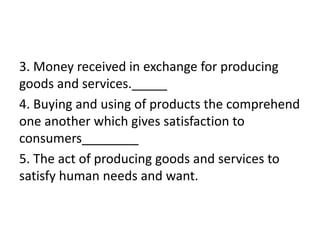 3. Money received in exchange for producing
goods and services._____
4. Buying and using of products the comprehend
one another which gives satisfaction to
consumers________
5. The act of producing goods and services to
satisfy human needs and want.
 