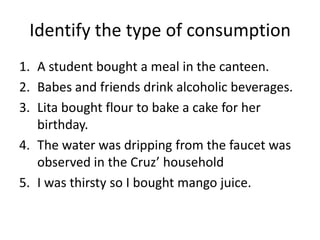 Identify the type of consumption
1. A student bought a meal in the canteen.
2. Babes and friends drink alcoholic beverages.
3. Lita bought flour to bake a cake for her
birthday.
4. The water was dripping from the faucet was
observed in the Cruz’ household
5. I was thirsty so I bought mango juice.
 