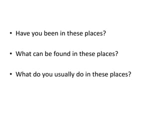 • Have you been in these places?
• What can be found in these places?
• What do you usually do in these places?
 