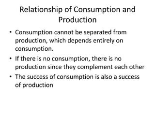 Relationship of Consumption and
Production
• Consumption cannot be separated from
production, which depends entirely on
consumption.
• If there is no consumption, there is no
production since they complement each other
• The success of consumption is also a success
of production
 