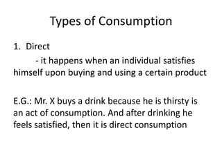Types of Consumption
1. Direct
- it happens when an individual satisfies
himself upon buying and using a certain product
E.G.: Mr. X buys a drink because he is thirsty is
an act of consumption. And after drinking he
feels satisfied, then it is direct consumption
 