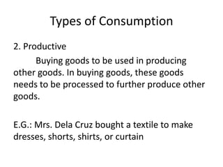 Types of Consumption
2. Productive
Buying goods to be used in producing
other goods. In buying goods, these goods
needs to be processed to further produce other
goods.
E.G.: Mrs. Dela Cruz bought a textile to make
dresses, shorts, shirts, or curtain
 