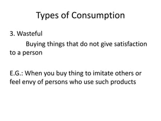 Types of Consumption
3. Wasteful
Buying things that do not give satisfaction
to a person
E.G.: When you buy thing to imitate others or
feel envy of persons who use such products
 