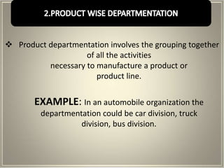  Product departmentation involves the grouping together
                    of all the activities
          necessary to manufacture a product or
                       product line.


       EXAMPLE: In an automobile organization the
         departmentation could be car division, truck
                   division, bus division.
 