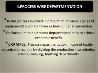 *In this process involved in production or various types of
 equipment's used are taken as basis of departmentation.
*The basic aim to do process departmentation is to achieve
                     economic benefit.
 *EXAMPLE: Process departmentation in case of textile
organization can be by dividing the production into spinning,
          dyeing, weaving, finishing departments.
 