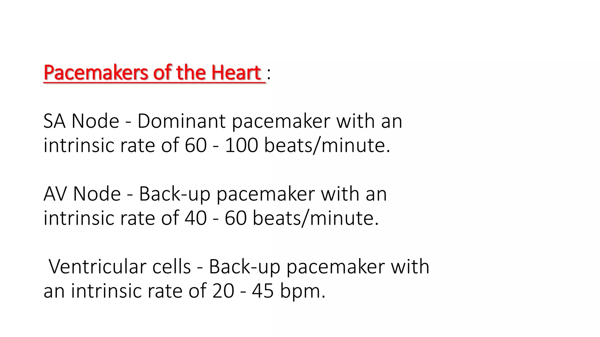 Pacemakers of the Heart :
SA Node - Dominant pacemaker with an
intrinsic rate of 60 - 100 beats/minute.
AV Node - Back-up pacemaker with an
intrinsic rate of 40 - 60 beats/minute.
Ventricular cells - Back-up pacemaker with
an intrinsic rate of 20 - 45 bpm.
 
