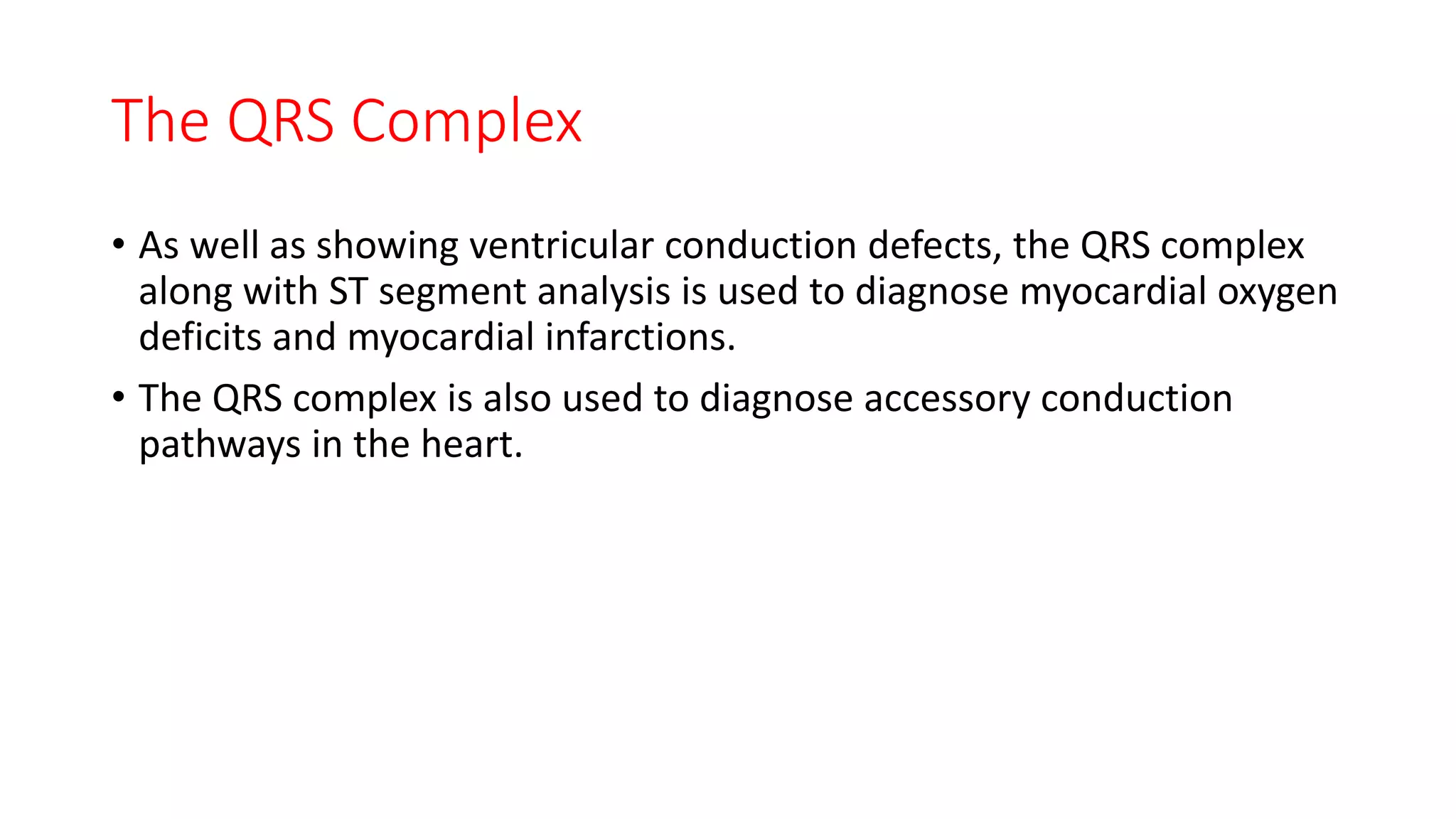 The QRS Complex
• As well as showing ventricular conduction defects, the QRS complex
along with ST segment analysis is used to diagnose myocardial oxygen
deficits and myocardial infarctions.
• The QRS complex is also used to diagnose accessory conduction
pathways in the heart.
 