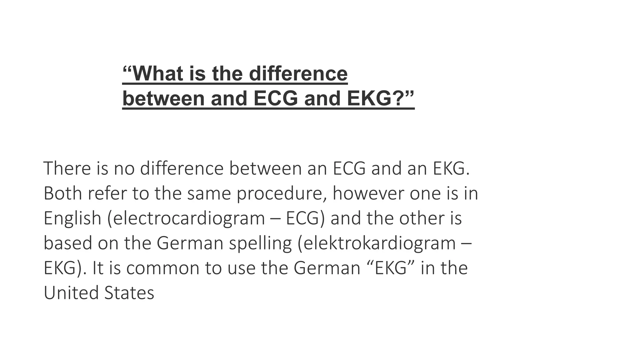 There is no difference between an ECG and an EKG.
Both refer to the same procedure, however one is in
English (electrocardiogram – ECG) and the other is
based on the German spelling (elektrokardiogram –
EKG). It is common to use the German “EKG” in the
United States
“What is the difference
between and ECG and EKG?”
 