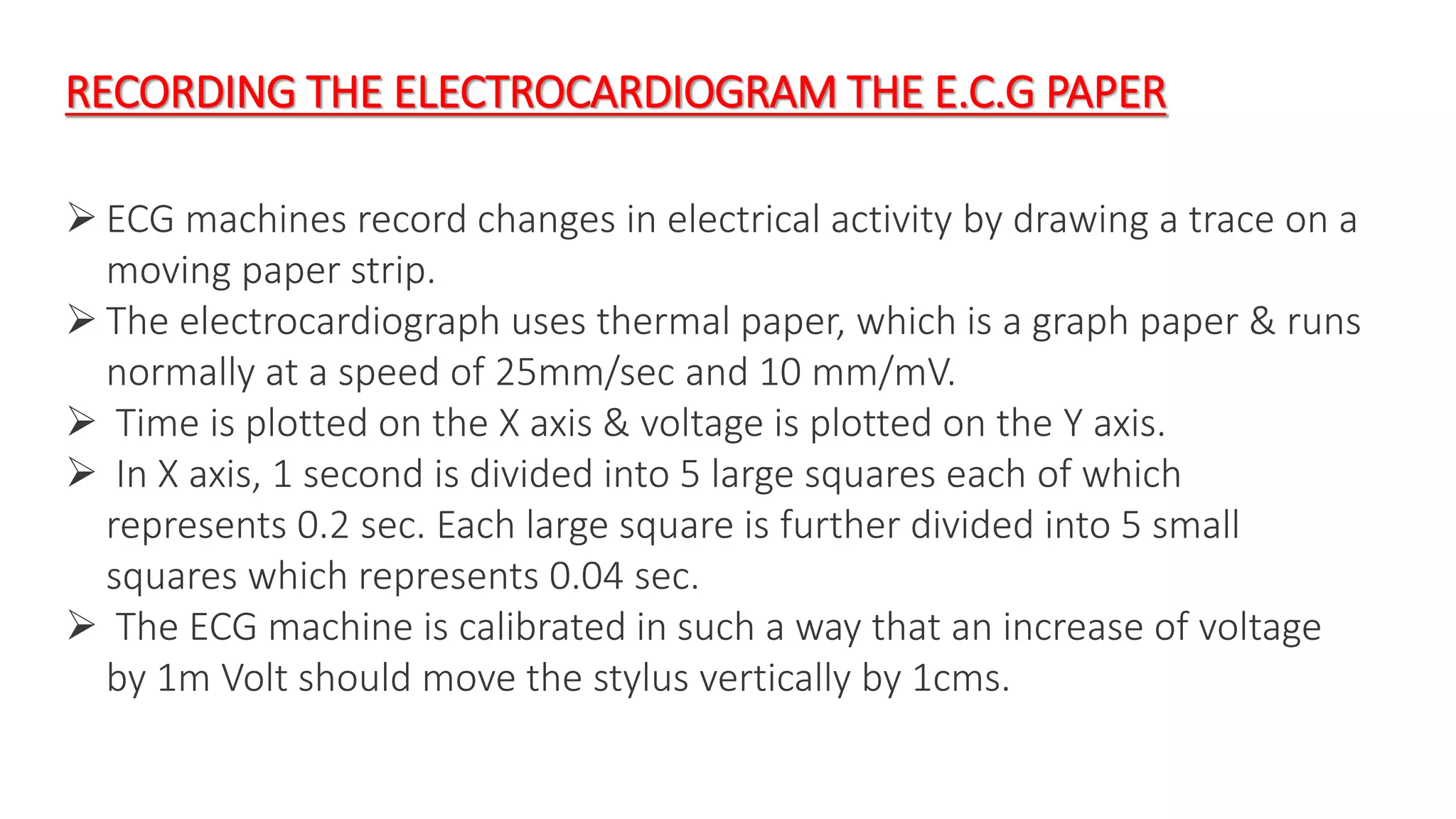 RECORDING THE ELECTROCARDIOGRAM THE E.C.G PAPER
 ECG machines record changes in electrical activity by drawing a trace on a
moving paper strip.
 The electrocardiograph uses thermal paper, which is a graph paper & runs
normally at a speed of 25mm/sec and 10 mm/mV.
 Time is plotted on the X axis & voltage is plotted on the Y axis.
 In X axis, 1 second is divided into 5 large squares each of which
represents 0.2 sec. Each large square is further divided into 5 small
squares which represents 0.04 sec.
 The ECG machine is calibrated in such a way that an increase of voltage
by 1m Volt should move the stylus vertically by 1cms.
 
