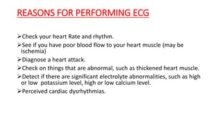 REASONS FOR PERFORMING ECG
Check your heart Rate and rhythm.
See if you have poor blood flow to your heart muscle (may be
ischemia)
Diagnose a heart attack.
Check on things that are abnormal, such as thickened heart muscle.
Detect if there are significant electrolyte abnormalities, such as high
or low potassium level, high or low calcium level.
Perceived cardiac dysrhythmias.
 