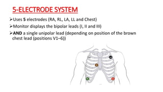 5-ELECTRODE SYSTEM
Uses 5 electrodes (RA, RL, LA, LL and Chest)
Monitor displays the bipolar leads (I, II and III)
AND a single unipolar lead (depending on position of the brown
chest lead (positions V1–6))
 