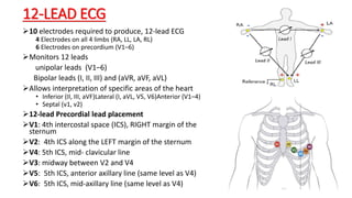 12-LEAD ECG
10 electrodes required to produce, 12-lead ECG
4 Electrodes on all 4 limbs (RA, LL, LA, RL)
6 Electrodes on precordium (V1–6)
Monitors 12 leads
unipolar leads (V1–6)
Bipolar leads (I, II, III) and (aVR, aVF, aVL)
Allows interpretation of specific areas of the heart
• Inferior (II, III, aVF)Lateral (I, aVL, V5, V6)Anterior (V1–4)
• Septal (v1, v2)
12-lead Precordial lead placement
V1: 4th intercostal space (ICS), RIGHT margin of the
sternum
V2: 4th ICS along the LEFT margin of the sternum
V4: 5th ICS, mid- clavicular line
V3: midway between V2 and V4
V5: 5th ICS, anterior axillary line (same level as V4)
V6: 5th ICS, mid-axillary line (same level as V4)
 