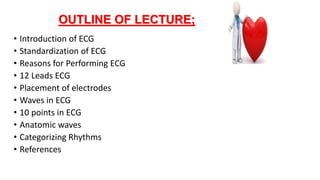 OUTLINE OF LECTURE;
• Introduction of ECG
• Standardization of ECG
• Reasons for Performing ECG
• 12 Leads ECG
• Placement of electrodes
• Waves in ECG
• 10 points in ECG
• Anatomic waves
• Categorizing Rhythms
• References
 