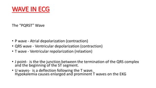 WAVE IN ECG
The “PQRST” Wave
• P wave - Atrial depolarization (contraction)
• QRS wave - Ventricular depolarization (contraction)
• T wave - Ventricular repolarization (relaxtion)
• J point- is the the junction between the termination of the QRS complex
and the beginning of the ST segment.
• U waves- is a deflection following the T wave.
Hypokalemia causes enlarged and prominent T waves on the EKG
 