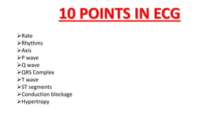 10 POINTS IN ECG
Rate
Rhythms
Axis
P wave
Q wave
QRS Complex
T wave
ST segments
Conduction blockage
Hypertropy
 