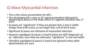 Q-Wave Myocardial Infarction
• This is the classic presentation for MI’s.
• The developing MI is seen as ST segment elevation followed by
deepening Q-waves in the leads where ST segment elevation was 1st
seen.
• Q waves are “significant” if they are greater than 1 box in width
(longer than 0.04 msec), or are larger than 1/4 of the R wave.
• Significant Q waves are indicative of myocardial infarction.
• However signifigant Q-waves in lead III alone are NOT diagnostic of
an infarction, even they are otherwise “significant” in size and width.
• Therefore signifigant Q-waves in lead III are ignored unless other
abnormalities are seen.
 