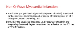Non Q-Wave Myocardial Infarction
• In this case you get classic signs and symptoms of an MI(i.e elevated
cardiac enzymes and markers and of course physical signs of an MI (
chest pain ,nausea ,vomiting , etc)
But non of the usual ECG changes ( i.e. ST segment elevation and
deepening Q-waves). In fact sometimes the only clue on the ECG are
inverted T-waves.
 