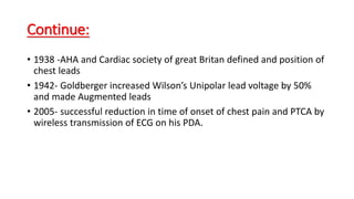 Continue:
• 1938 -AHA and Cardiac society of great Britan defined and position of
chest leads
• 1942- Goldberger increased Wilson’s Unipolar lead voltage by 50%
and made Augmented leads
• 2005- successful reduction in time of onset of chest pain and PTCA by
wireless transmission of ECG on his PDA.
 