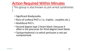 Action Required Within Minutes
( This group is also known as pre-arrest syndromes
)
• Significant Bradycardia.
• Runs of unifocal PVC’s ( i.e. triplets , couplets etc.)
• Multifocal PVC’s.
• Second degree type 2 heart block ( because it
often is the precursor for third degree heart block.
• Tachyarrhythmia's in which perfusion is not yet
compromised.
10/26/2019 49
 