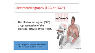 Electrocardiography (ECG or EKG*)
• The electrocardiogram (EKG) is
a representation of the
electrical activity of the Heart.
ECG is a diagnostic tool, NOT a treatment
No one is ever cured by an ECG!
 