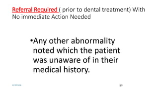 Referral Required ( prior to dental treatment) With
No immediate Action Needed
•Any other abnormality
noted which the patient
was unaware of in their
medical history.
10/26/2019 50
 