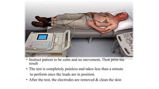• Instruct patient to be calm and no movement, Then print the
result
• The test is completely painless and takes less than a minute
to perform once the leads are in position.
• After the test, the electrodes are removed & clean the skin
 