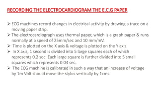 RECORDING THE ELECTROCARDIOGRAM THE E.C.G PAPER
 ECG machines record changes in electrical activity by drawing a trace on a
moving paper strip.
 The electrocardiograph uses thermal paper, which is a graph paper & runs
normally at a speed of 25mm/sec and 10 mm/mV.
 Time is plotted on the X axis & voltage is plotted on the Y axis.
 In X axis, 1 second is divided into 5 large squares each of which
represents 0.2 sec. Each large square is further divided into 5 small
squares which represents 0.04 sec.
 The ECG machine is calibrated in such a way that an increase of voltage
by 1m Volt should move the stylus vertically by 1cms.
 