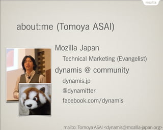about:me (Tomoya ASAI)
Mozilla Japan
Technical Marketing (Evangelist)
dynamis @ community
dynamis.jp
@dynamitter
facebook.com/dynamis
mailto: Tomoya ASAI <dynamis mozilla-japan.org>@
 