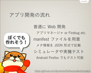 アプリ開発の流れ
普通に Web 開発
アプリマネージャ or Firebug etc.
manifest ファイルを用意
メタ情報を JSON 形式で記載
シミュレータや実機テスト
Android Firefox でもテスト可能
https://github.com/dynamis/firefoxos/wiki/simulator
ぼくでも


作れそう！
 
