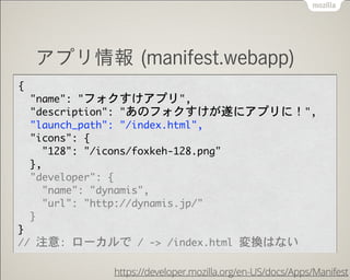 !
アプリ情報 (manifest.webapp)
{

  "name":	 "フォクすけアプリ",

  "description":	 "あのフォクすけが遂にアプリに！",

  "launch_path":	 "/index.html",

  "icons":	 {

    "128":	 "/icons/foxkeh-128.png"

  },

  "developer":	 {

    "name":	 "dynamis",

    "url":	 "http://dynamis.jp/"

  }

}

//	 注意:	 ローカルで	 /	 ->	 /index.html	 変換はない
https://developer.mozilla.org/en-US/docs/Apps/Manifest
 