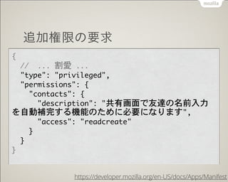 追加権限の要求
{

	 	 //	 	 ...	 割愛	 ...

	 	 "type":	 "privileged",

	 	 "permissions":	 {

	 	 	 	 "contacts":	 {

	 	 	 	 	 	 "description":	 "共有画面で友達の名前入力
を自動補完する機能のために必要になります",

	 	 	 	 	 	 "access":	 "readcreate"

	 	 	 	 }

	 	 }

}
https://developer.mozilla.org/en-US/docs/Apps/Manifest
 
