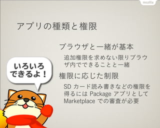 アプリの種類と権限
ブラウザと一緒が基本
追加権限を求めない限りブラウ
ザ内でできることと一緒
権限に応じた制限
SD カード読み書きなどの権限を
得るには Package アプリとして
Marketplace での審査が必要
いろいろ


できるよ！
 