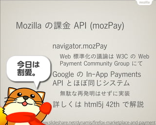 Mozilla の課金 API (mozPay)
navigator.mozPay
Web 標準化の議論は W3C の Web
Payment Community Group にて
Google の In-App Payments
API とほぼ同じシステム
無駄な再発明はせずに実装
詳しくは html5j 42th で解説
http://www.slideshare.net/dynamis/firefox-marketplace-and-payment
今日は


割愛。
 