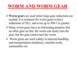WORM AND WORM GEAR
 Worm gears are used when large gear reductions are
needed. It is common for worm gears to have
reductions of 20:1, and even up to 300:1 or greater
 Many worm gears have an interesting property that
no other gear set has: the worm can easily turn the
gear, but the gear cannot turn the worm
 Worm gears are used widely in material handling
and transportation machinery, machine tools,
automobiles etc
 