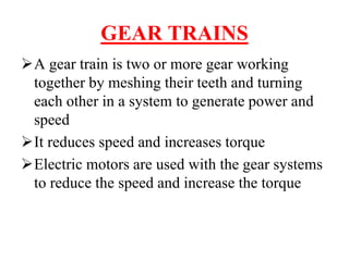 GEAR TRAINS
A gear train is two or more gear working
together by meshing their teeth and turning
each other in a system to generate power and
speed
It reduces speed and increases torque
Electric motors are used with the gear systems
to reduce the speed and increase the torque
 