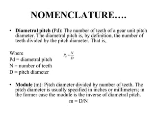 NOMENCLATURE….
• Diametral pitch (Pd): The number of teeth of a gear unit pitch
diameter. The diametral pitch is, by definition, the number of
teeth divided by the pitch diameter. That is,
Where
Pd = diametral pitch
N = number of teeth
D = pitch diameter
• Module (m): Pitch diameter divided by number of teeth. The
pitch diameter is usually specified in inches or millimeters; in
the former case the module is the inverse of diametral pitch.
m = D/N
D
N
Pd 
 