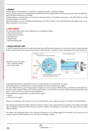 VIII
Fig. n. 4
In preheated cathode lamps, the electrodes consist of a tungsten filament and are heated by the current.
Cold cathode lamps are switched on by an increased voltage to the lamp via special power supplies.
The tube is filled with mercury and inert gas (argon or krypton) at a very low pressure. When the lamp is switched on, the electrodes emit-
ted by the oxides coating the filament start moving inside the tube. In a very short time, this causes a high intensity discharge which would
lead to a short circuit if it was not for the limiting impedances.
These impedances are represented by two types of power supplies:
• reactors
• electronic power supplies
Reactors are traditional circuits wound on an iron core, while electronic power supplies are special circuits made of solid state elements.
The discharge generated by the ballast activates the electrons of mercury atoms which emit luminous radiation in the violet and ultraviolet
field. The phosphors coating the inside of the tube convert this radiation into visible light, and can offer a wide range of hues by adding
different materials.
The problem with all discharge lamps is the non-linearity of the electric arc: the voltage applied to the electrodes must be maximum at the
moment of ignition and then reduced to a few volts when the discharge is ignited.
• CONTINUITY
Artificial light can be generated at a constant flux or subjected to periodic or aperiodic pulsations.
Periodic pulsations are typical of discharge lamps whose flux pulses at the voltage frequency (100 times per second), which is partially redu-
ced by the effect of fluorescence on the bulb.
Periodic pulsations can be hazardous in environments containing machinery with regularly moving parts, as the strobe effect can actually
distort the perception of movement.
Aperiodic pulsations can occur on defective discharge lamps which fail to switch on; these should therefore be eliminated as soon as pos-
sible as they tend to strain the eyes.
4. LIGHT SOURCES
The most common light sources used in lighting fixtures are classified as follows:
• Tubular fluorescent lamps.
• Compact fluorescent lamps.
• Discharge lamps.
• Halogen lamps.
• Solid state lighting (Led).
• TUBULAR FLUORESCENT LAMPS
A tubular fluorescent lamp consists of a glass tube coated inside with fluorescent substances and two terminals made of tungsten cathodes
coated in special oxides (calcium, barium and strontium). When the lamp is switched on, these oxides generate the emission of electrons.
These lamps come in two types:
• with a preheated cathode;
• with a cold cathode.
a) Operation principle b) Gas discharge principle
Ultraviolet radiation converted into light
by the internal phosphor coating
Deactivated mercury atoms produce UV
BASIS
OF
LIGHTING
ENGINEERING
Electrons Electrodes
Ultraviolet radiation
Visible light
 