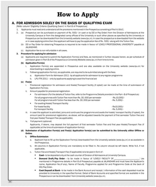How to Apply
     A. FOR ADMISSION SOLELY ON THE BASIS OF QUALIFYING EXAM
       [Refer column 'Eligibility Criteria (Qualifying Exam)' in Part-B of Prospectus]
       1. Applicants must read and understand all the provisions mentioned in the Prospectus consisting of Part A, B & C.
       2. (a) Prospectus can be purchased on payment of Rs. 500/- (in cash or by DD or Pay Order) from the Division of Admissions at the
                 University Campus or from the designated camp offices of the University or such other places as specified by the University or
                 Prospectus can be downloaded from the University website (www.lpu.in). In case the prospectus is downloaded from the website
                 or in case applying online then the applicant will have to pay the application fee of Rs . 500/- along with the Tuition Fee.
            (b) DD or Pay Order for obtaining Prospectus is required to be made in favour of 'LOVELY PROFESSIONAL UNIVERSITY' payable at
                 JALANDHAR.
            (c) Application fee is non-refundable in all cases.
       3. Procedure for applying for admission
            (a) Applicants are required to submit the Application Form(s) and fees, as mentioned in further clauses herein, as per schedule of
                 admission given in Part-B of the Prospectus or University Website (www.lpu.in) from time to time.
            (b) Application Form(s)
                 i. Application Form(s) are appended in Prospectus and are also available on the University website (www.lpu.in) for
                       downloading or applying online.
                 ii. Following application form(s), as applicable, are required to be submitted along with the fees:
                       a. Application Form for Admission 2011 - by all applicants for admission to any regular programme
                       b. LPU-TFA 2011 – only by applicants applying to avail the financial aid
            (c) Fee(s)
                 i. Provisional registration for admission and Hostel/Transport facility (if opted) can be made at the time of submission of
                       Application Form(s).
                 ii. Amount payable for provisional registration
                       § admission (For the details of Tuition Fee, refer to the Programme Details provided in the Part–B of Prospectus)
                              For
                              For all programmes with Tuition Fee more than Rs. 30, 000 per semester                 - Rs.10,000/-
                              For all programmes with Tuition Fee less than Rs. 30, 000 per semester                - Rs. 5,000/-
                       § availing Hostel/Transport facility
                              For
                             For hostel facility                                                                    - Rs10,000/-
                             For transport facility                                                                 - Rs. 5,000/-
                 iii. In case the applicant is admitted, joins and continues the programme and avails the hostel/ transport facility (if opted), the
                       amount paid for provisional registration, as above, will be adjusted towards the payment of first semester Tuition Fee and
                       first year Hostel/Transport Fee (as applicable).
                 iv. Full payment (optional)
                       Applicants, if desire, may deposit the full payment of first semester Tuition Fee and first year Hostel/Transport Fee (if
                       applicable) at the time of submission of application form(s)
            (d) Submission of Application Form(s) and Fee(s): Application form(s) can be submitted to the University either Offline or
                 Online.
                 I. Offline Submission
                       a. Applicant has to fill up the Application Form(s) downloaded from the University website (www.lpu.in) or as available in
                              the Prospectus.
                       b. All columns in Application Form(s) are mandatory to be filled in. No column should be left blank. Write N.A. if not
                              applicable.
                       c. Tuition Fee and Hostel/Transport Fee (if applicable) is to be paid in form of :
                              § - to be deposited only at the cash counter of Division of Admissions at University Campus.
                                   Cash
                              §    Demand Draft/Pay Order - to be made in favour of 'LOVELY FACULTY OF_______________________' (as
                                   mentioned in Programme details in Part B of Prospectus) payable at JALANDHAR and must have the Applicant's
                                   name, Application No.(if any), Name of Faculty, Programme applied for and Programme Code at the back of
                                   DD/Pay Order.
                              § Deposit at Bank - to be made in the Bank Account and receipt / information of the cash deposited must be
                                   Cash
                                   provided to University in the specified format. Detail of Bank Accounts and specified format are available in the
                                   Prospectus or can be downloaded from University website (www.lpu.in).

01
 