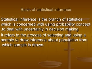 Basis of statistical inferenceBasis of statistical inference
Statistical inference is the branch of statisticsStatistical inference is the branch of statistics
which is concerned with using probability conceptwhich is concerned with using probability concept
to deal with uncertainly in decision makingto deal with uncertainly in decision making..
It refers to the process of selecting and using aIt refers to the process of selecting and using a
sample to draw inference about population fromsample to draw inference about population from
which sample is drawnwhich sample is drawn..
 