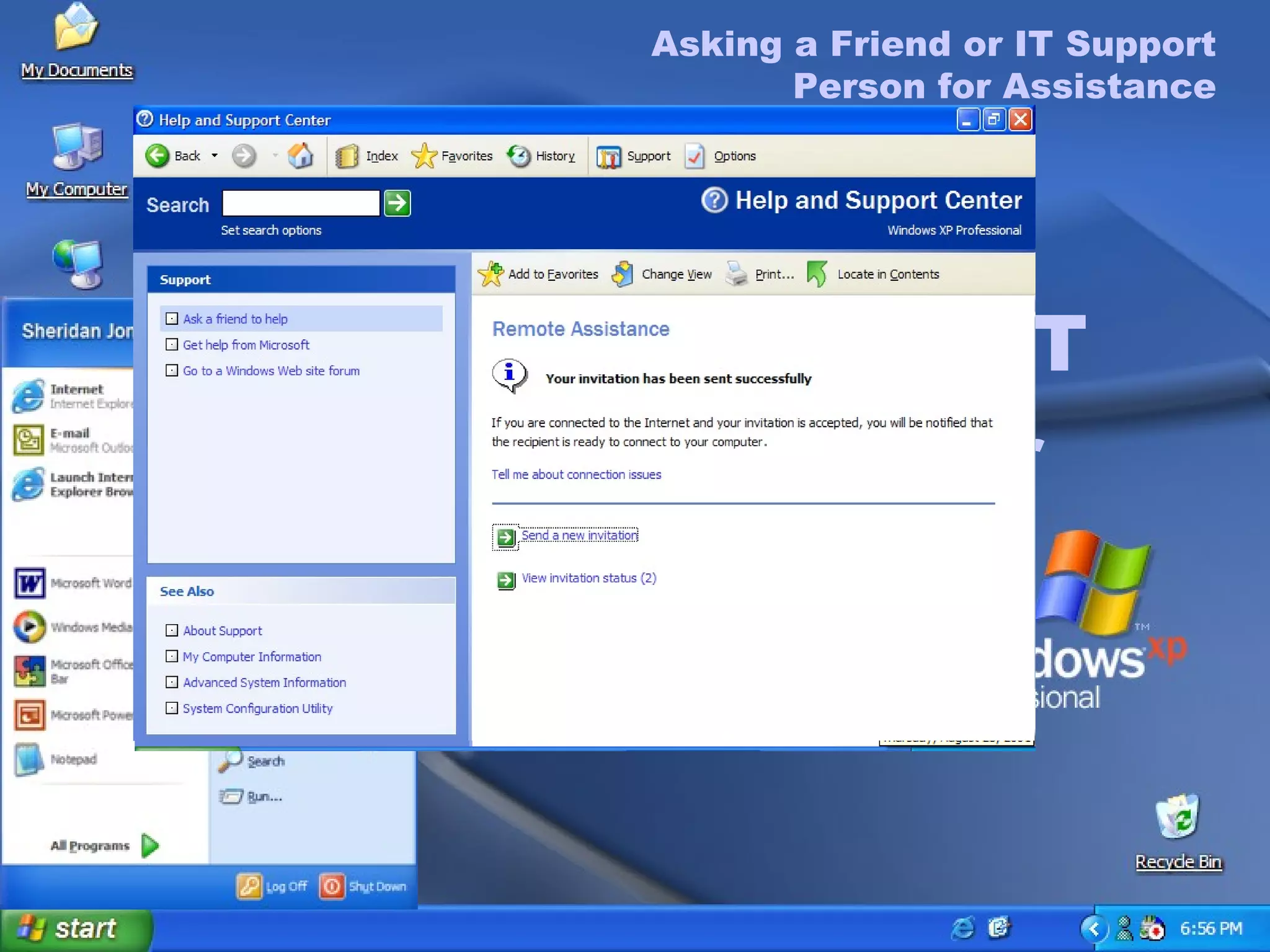 Asking a Friend or IT Support Person for Assistance To Ask a Friend or IT Support Person for Remote Assistance On the  Start  menu, click  Help and Support . In the Ask for Assistance list, click  Get Support . In the  Support Options  menu, click  Ask a Friend  to Help . Click  Invite Someone to Help You . Select to send your invitation  As an e-mail Message . Type recipient’s e-mail address and a message  in the  Message  text box, and click  Continue . Asking a Friend or IT Support Person for Assistance To complete the Request for Help invitation (cont.) Set the expiration time for the invitation. The default time is one hour. Type a password in the  Password  text box, type it again in the  Confirm Password  text box, and then click  Send Invitation . A message appears informing you that your invitation has been sent successfully. 