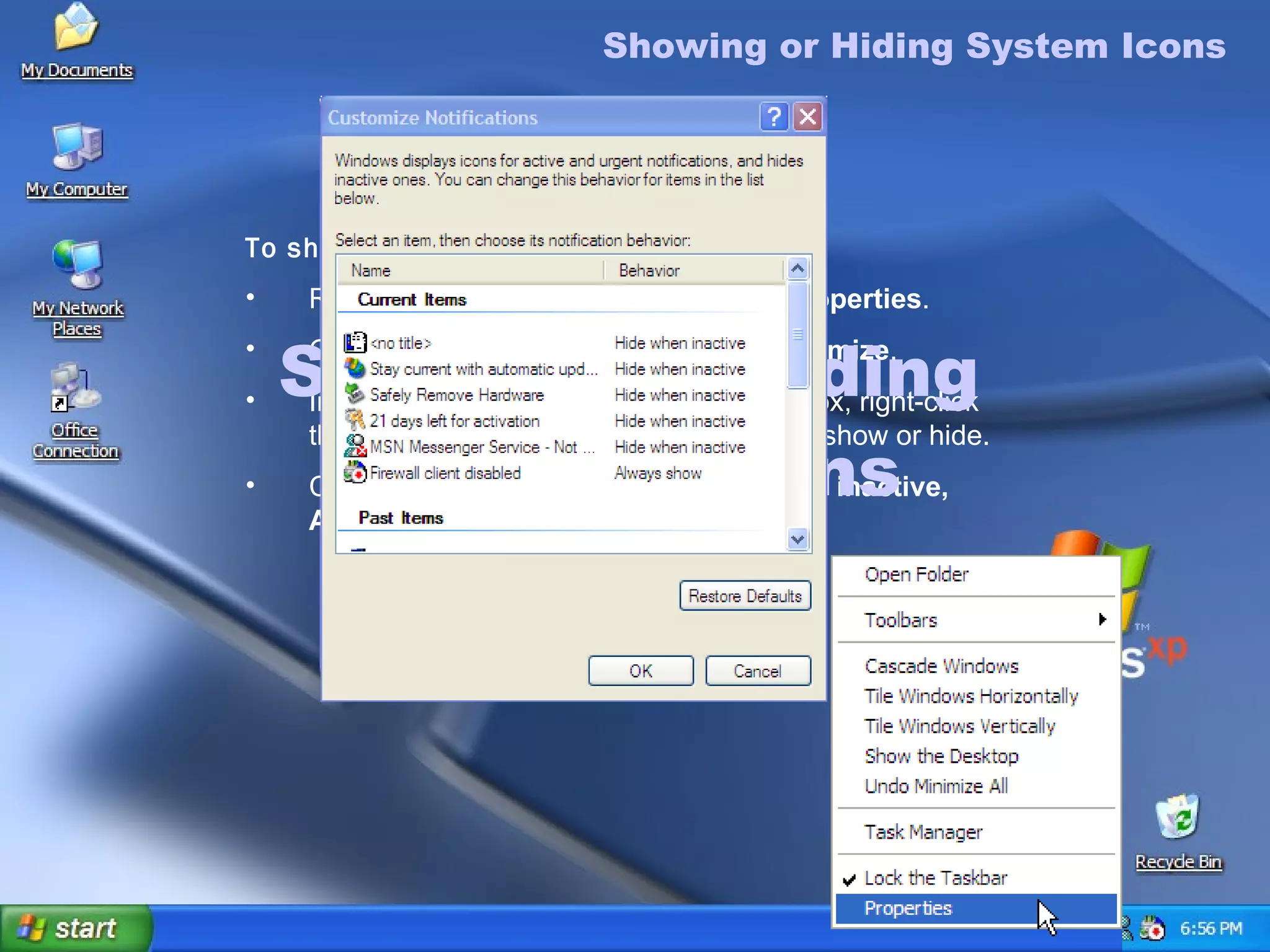 Showing or Hiding  System Icons Showing or Hiding System Icons To show or hide System icons Right-click the taskbar, and then click  Properties . On the  Notification area  tab, click  Customize . In the  Customize Notifications  dialog box, right-click the  Behavior  of an item that you want to show or hide. Click the down arrow to either  Hide when inactive, Always hide,  or  Always show . 