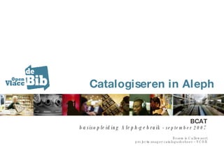 Catalogiseren in Aleph BCAT basisopleiding Aleph-gebruik -  september 2007 Rosemie Callewaert projectmanager catalogusbeheer ~ VCOB 