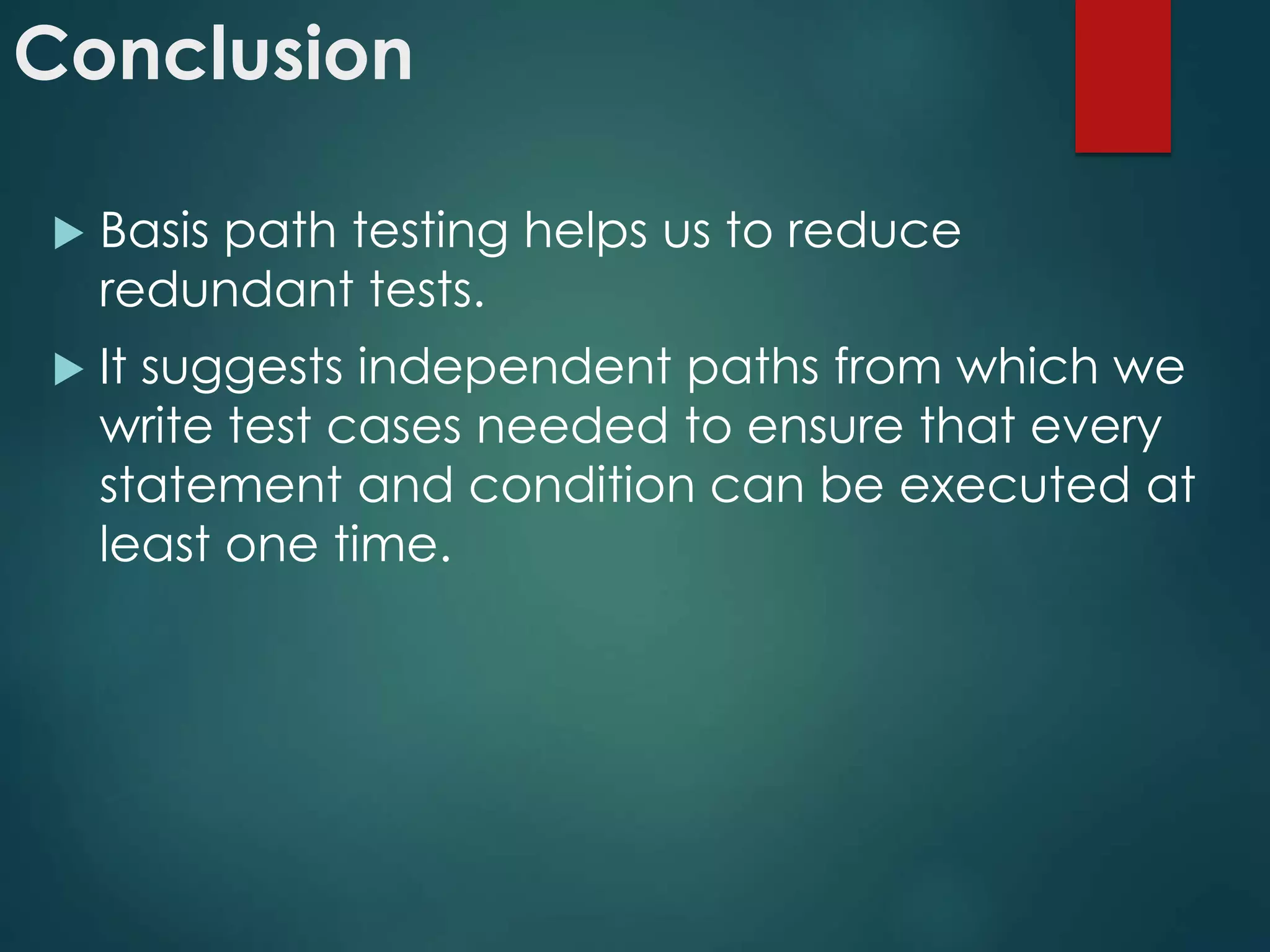 Conclusion
 Basic path testing helps us to reduce
redundant tests.
 It suggests independent paths from which we
write test cases needed to ensure that every
statement and condition can be executed at
least one time.
 
