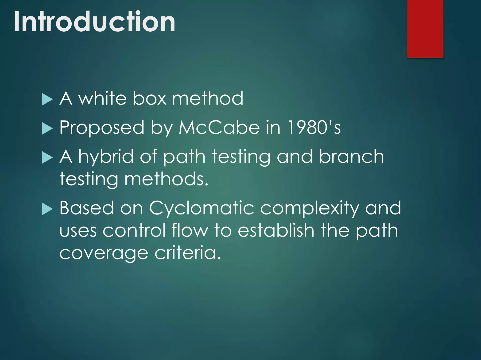 Introduction
 A white box method
 Proposed by McCabe in 1980’s
 A hybrid of path testing and branch
testing methods.
 Based on Cyclomatic complexity and
uses control flow to establish the path
coverage criteria.
 